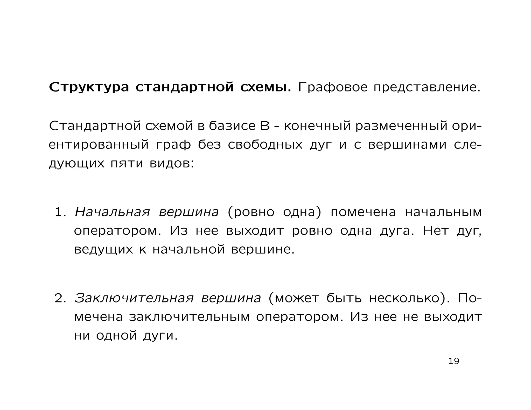 Структура стандартной схемы. Графовое представление.

Стандартной схемой в базисе В - конечный размеченный ори-
ентированный граф без свободных дуг и с вершинами сле-
дующих пяти видов:


1. Начальная вершина (ровно одна) помечена начальным
   оператором. Из нее выходит ровно одна дуга. Нет дуг,
   ведущих к начальной вершине.


2. Заключительная вершина (может быть несколько). По-
   мечена заключительным оператором. Из нее не выходит
   ни одной дуги.
                                                    19
 