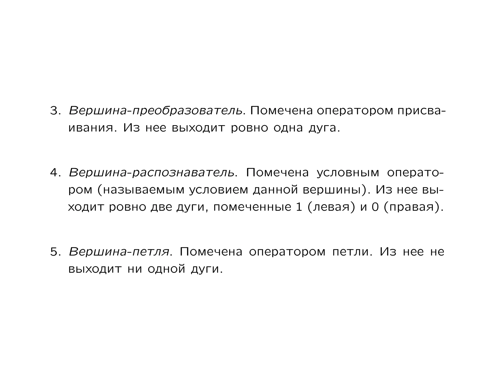 3. Вершина-преобразователь. Помечена оператором присва-
   ивания. Из нее выходит ровно одна дуга.


4. Вершина-распознаватель. Помечена условным операто-
   ром (называемым условием данной вершины). Из нее вы-
   ходит ровно две дуги, помеченные 1 (левая) и 0 (правая).


5. Вершина-петля. Помечена оператором петли. Из нее не
   выходит ни одной дуги.
 