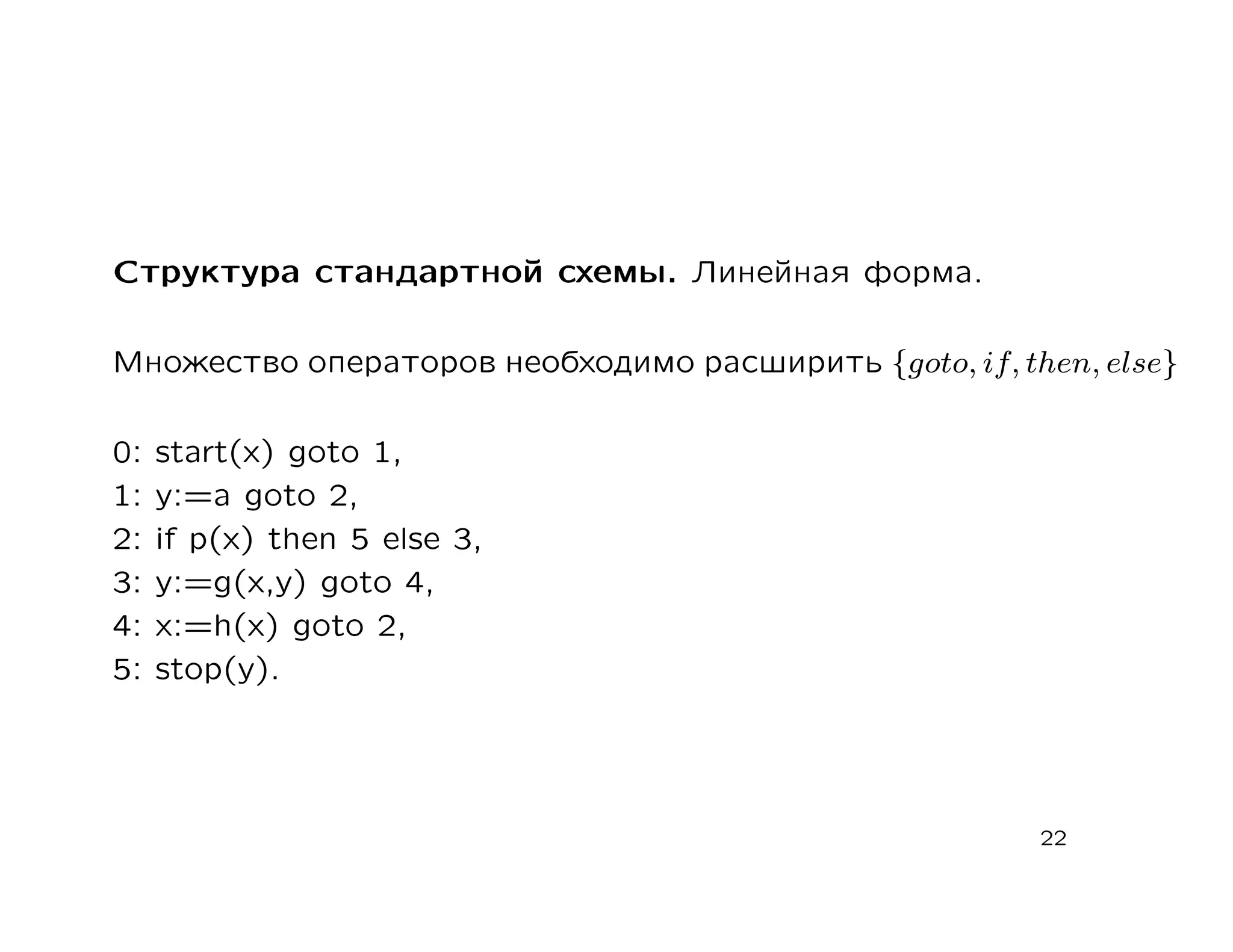 Структура стандартной схемы. Линейная форма.

Множество операторов необходимо расширить {goto, if, then, else}

0:   start(х) goto 1,
1:   у:=а goto 2,
2:   if р(х) then 5 else 3,
3:   у:=g(x,y) goto 4,
4:   х:=h(x) goto 2,
5:   stop(у).




                                                       22
 