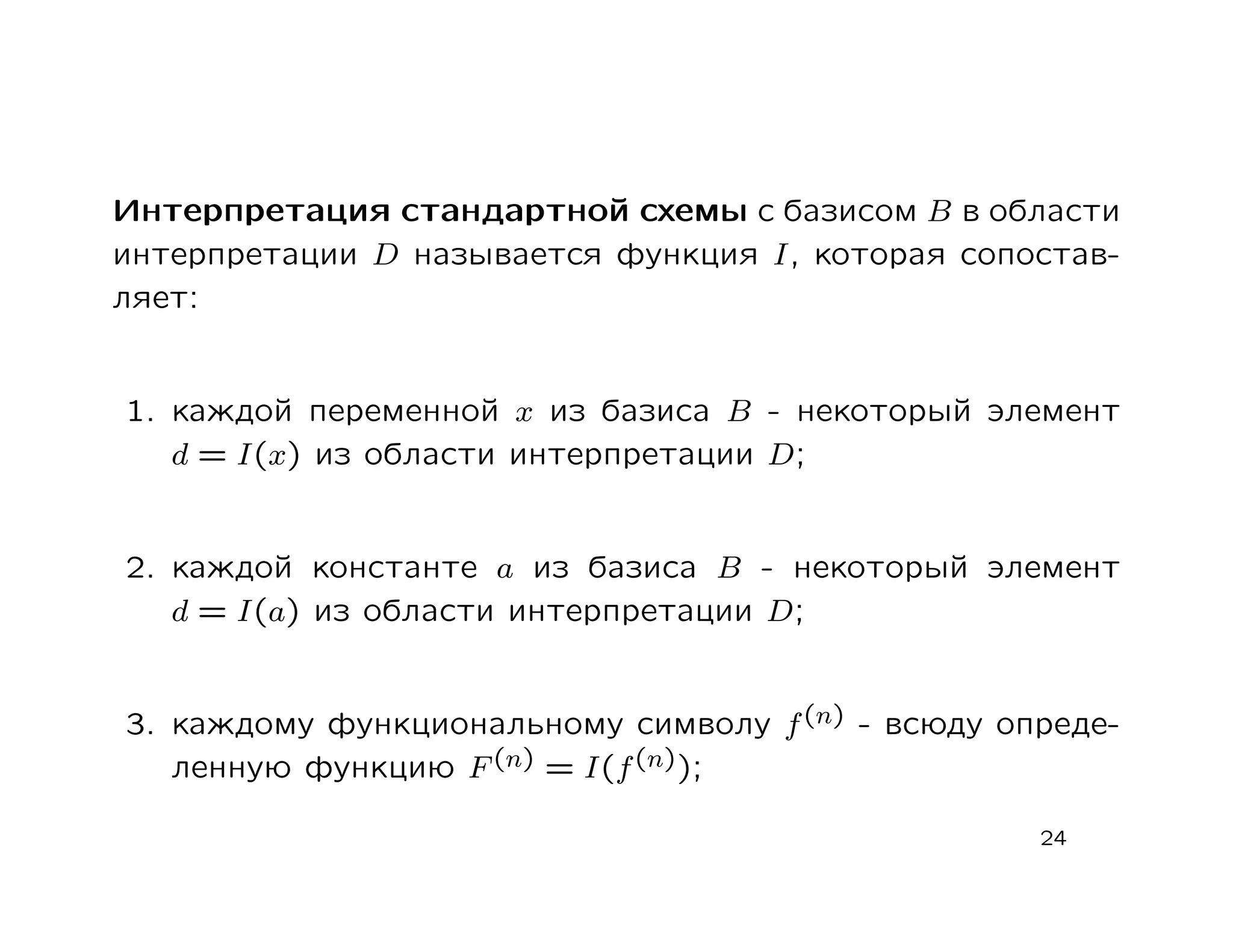 Интерпретация стандартной схемы c базисом B в области
интерпретации D называется функция I, которая сопостав-
ляет:


1. каждой переменной x из базиса B - некоторый элемент
   d = I(x) из области интерпретации D;


2. каждой константе a из базиса B - некоторый элемент
   d = I(a) из области интерпретации D;


3. каждому функциональному символу f (n) - всюду опреде-
   ленную функцию F (n) = I(f (n));

                                                   24
 