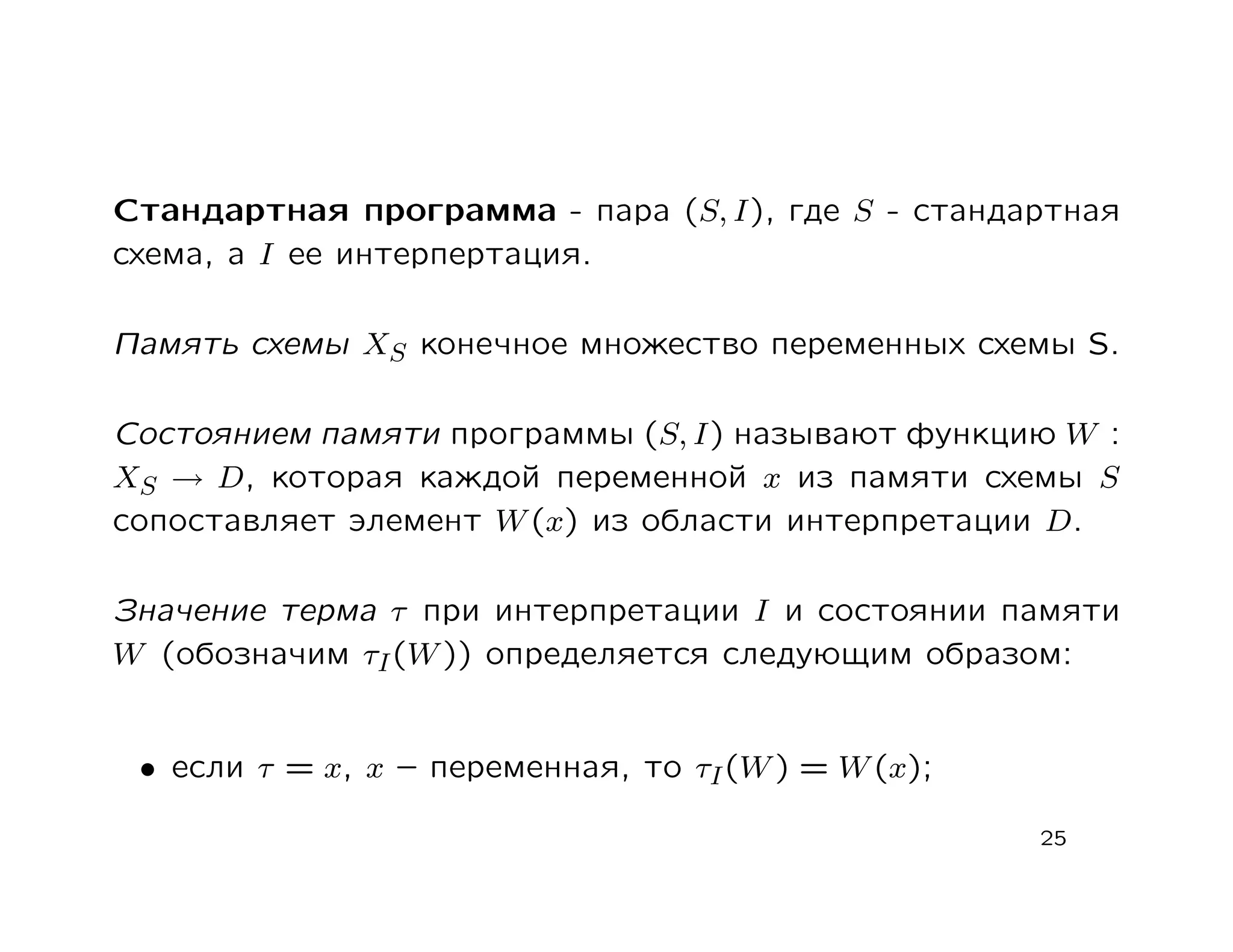Стандартная программа - пара (S, I), где S - стандартная
схема, а I ее интерпертация.

Память схемы XS конечное множество переменных схемы S.

Состоянием памяти программы (S, I) называют функцию W :
XS → D, которая каждой переменной x из памяти схемы S
сопоставляет элемент W (x) из области интерпретации D.

Значение терма τ при интерпретации I и состоянии памяти
W (обозначим τI (W )) определяется следующим образом:


 • если τ = x, x – переменная, то τI (W ) = W (x);

                                                     25
 