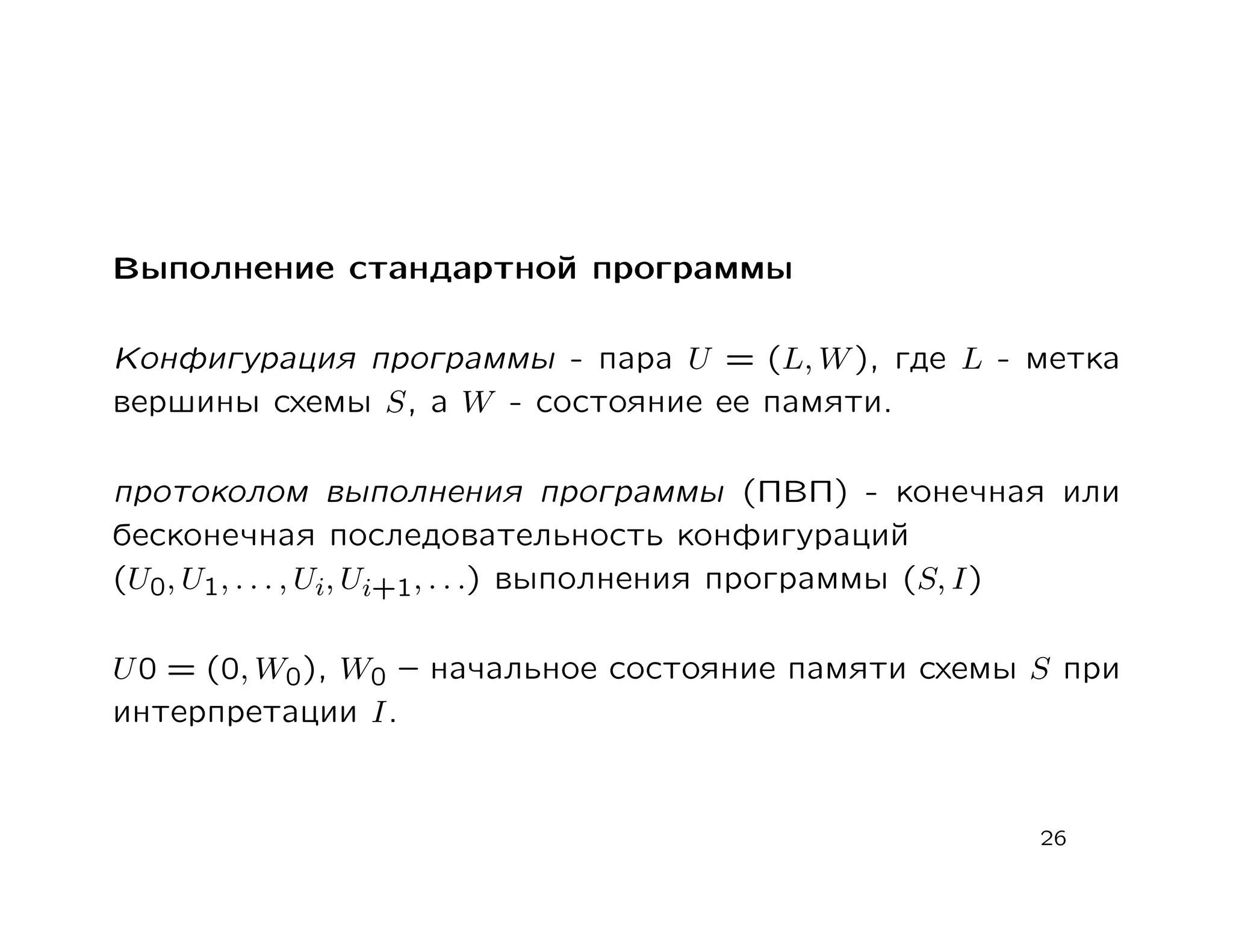 Выполнение стандартной программы

Конфигурация программы - пара U = (L, W ), где L - метка
вершины схемы S, а W - состояние ее памяти.

протоколом выполнения программы (ПВП) - конечная или
бесконечная последовательность конфигураций
(U0, U1, . . . , Ui, Ui+1, . . .) выполнения программы (S, I)

U 0 = (0, W0), W0 – начальное состояние памяти схемы S при
интерпретации I.


                                                        26
 