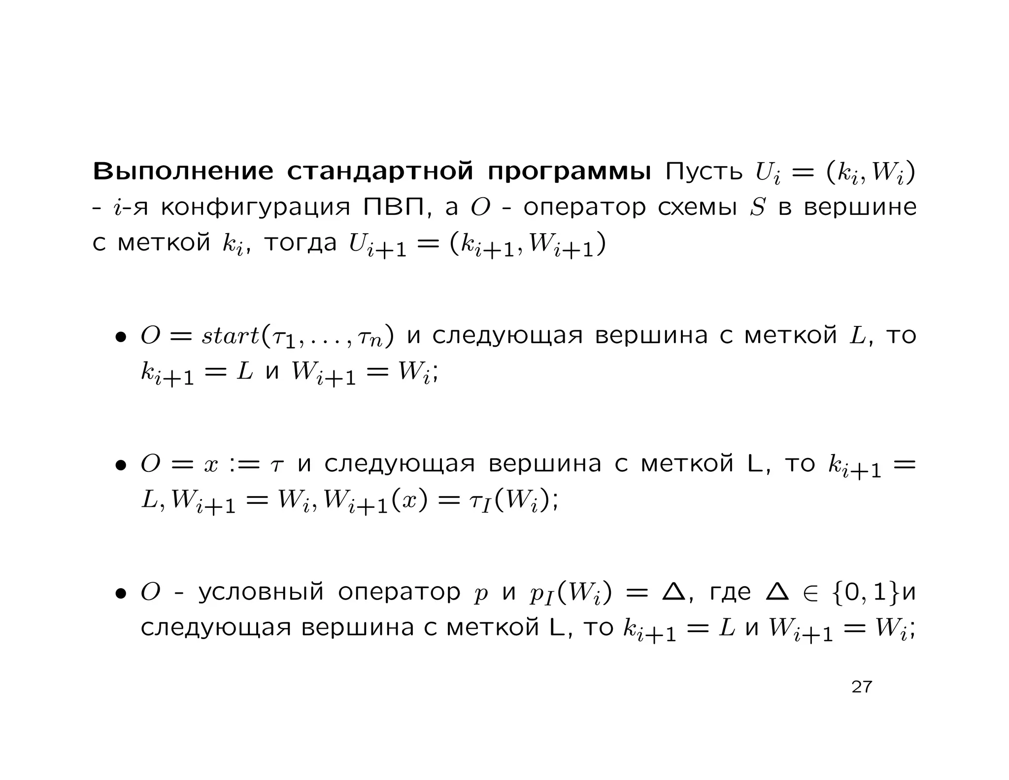 Выполнение стандартной программы Пусть Ui = (ki, Wi)
- i-я конфигурация ПВП, а O - оператор схемы S в вершине
с меткой ki, тогда Ui+1 = (ki+1, Wi+1)


 • O = start(τ1, . . . , τn) и следующая вершина с меткой L, то
   ki+1 = L и Wi+1 = Wi;


 • O = x := τ и следующая вершина с меткой L, то ki+1 =
   L, Wi+1 = Wi, Wi+1(x) = τI (Wi);


 • O - условный оператор p и pI (Wi) = ∆, где ∆ ∈ {0, 1}и
   следующая вершина с меткой L, то ki+1 = L и Wi+1 = Wi;

                                                         27
 