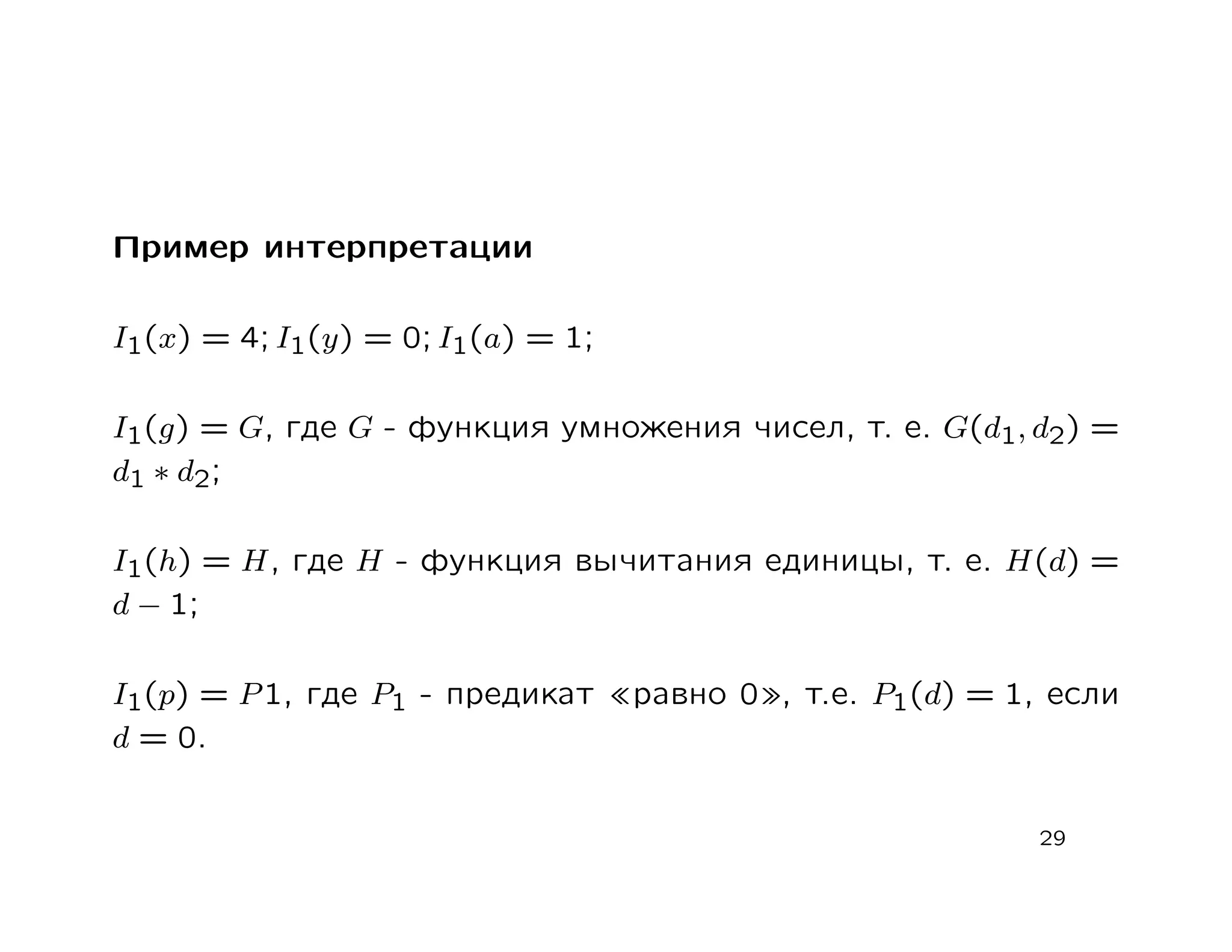 Пример интерпретации

I1(x) = 4; I1(y) = 0; I1(a) = 1;

I1(g) = G, где G - функция умножения чисел, т. е. G(d1, d2) =
d1 ∗ d2 ;

I1(h) = H, где H - функция вычитания единицы, т. е. H(d) =
d − 1;

I1(p) = P 1, где P1 - предикат     равно 0 , т.е. P1(d) = 1, если
d = 0.


                                                            29
 