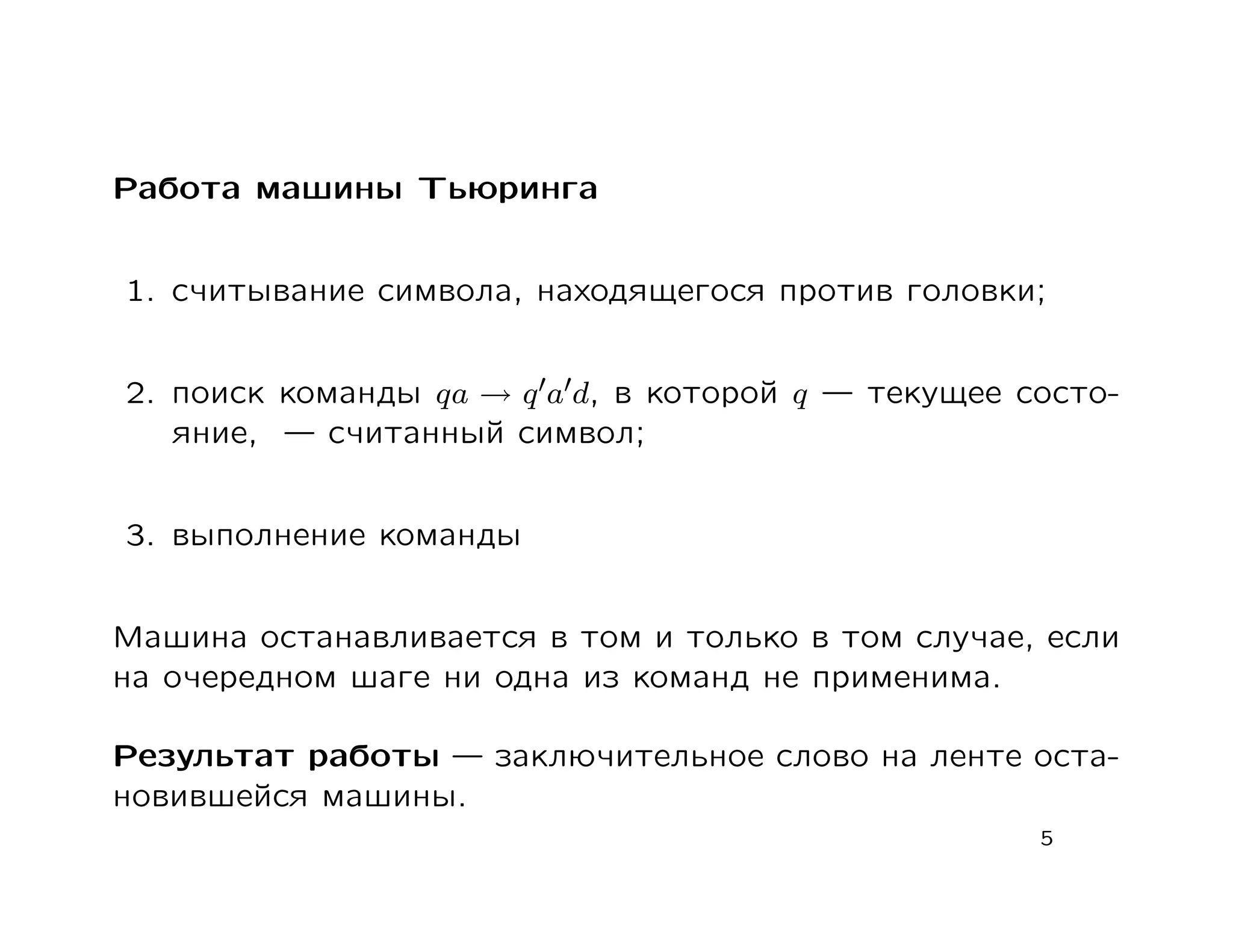 Работа машины Тьюринга


1. считывание символа, находящегося против головки;


2. поиск команды qa → q a d, в которой q   текущее состо-
   яние,    считанный символ;


3. выполнение команды


Машина останавливается в том и только в том случае, если
на очередном шаге ни одна из команд не применима.

Результат работы   заключительное слово на ленте оста-
новившейся машины.
                                                    5
 