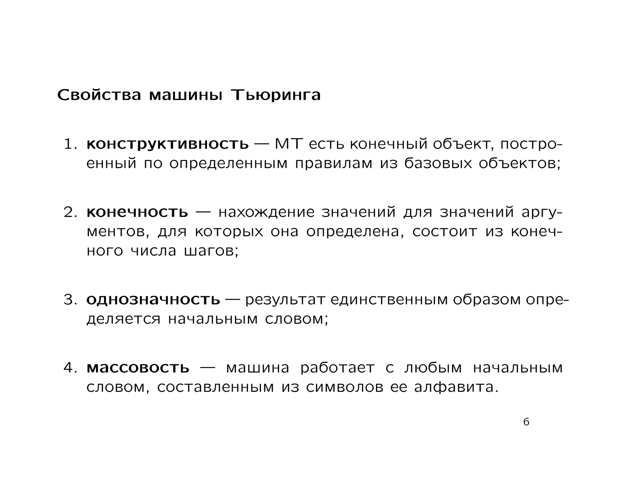 Свойства машины Тьюринга


1. конструктивность    МТ есть конечный объект, постро-
   енный по определенным правилам из базовых объектов;


2. конечность     нахождение значений для значений аргу-
   ментов, для которых она определена, состоит из конеч-
   ного числа шагов;


3. однозначность    результат единственным образом опре-
   деляется начальным словом;


4. массовость     машина работает с любым начальным
   словом, составленным из символов ее алфавита.

                                                   6
 