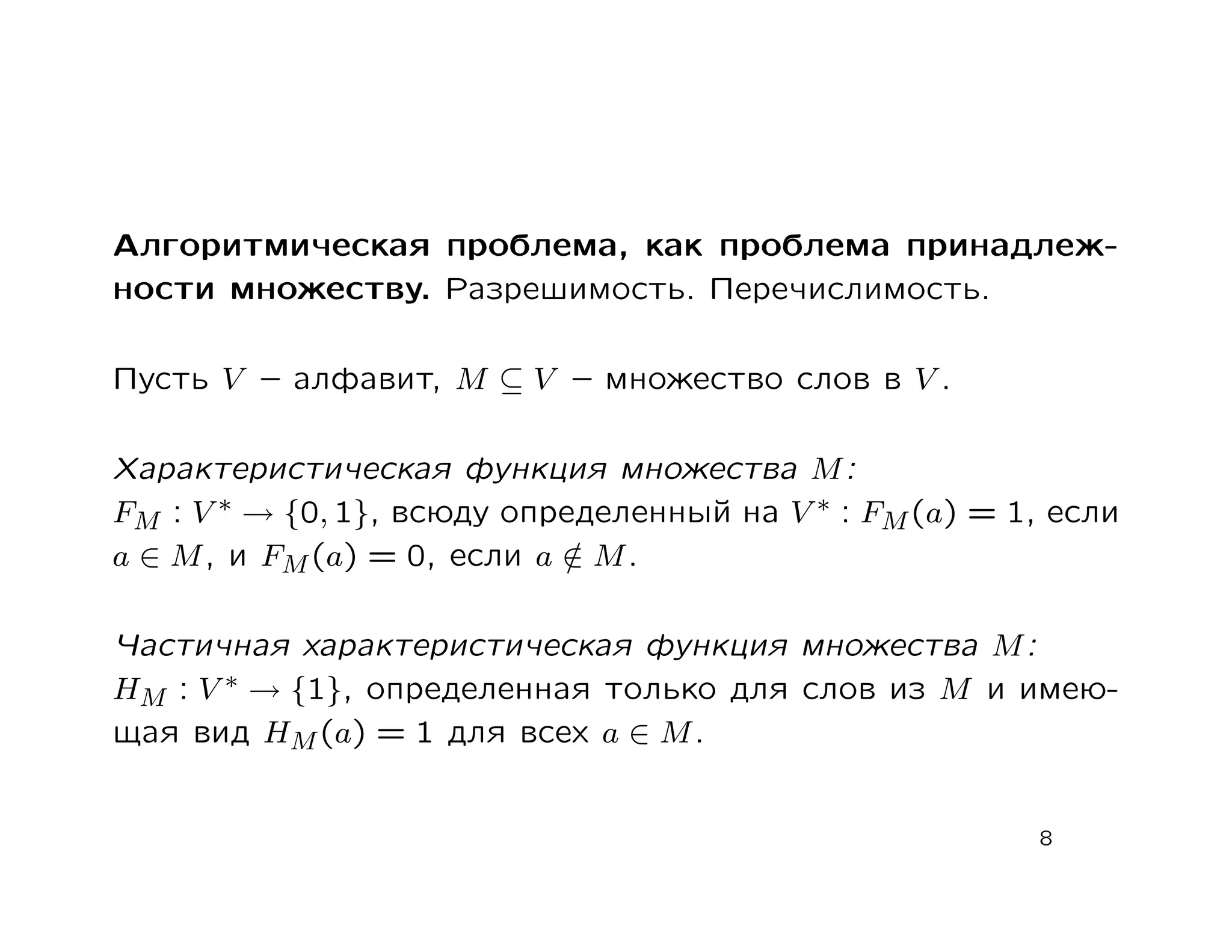 Алгоритмическая проблема, как проблема принадлеж-
ности множеству. Разрешимость. Перечислимость.

Пусть V – алфавит, M ⊆ V – множество слов в V .

Характеристическая функция множества M :
FM : V ∗ → {0, 1}, всюду определенный на V ∗ : FM (a) = 1, если
a ∈ M , и FM (a) = 0, если a ∈ M .
                             /

Частичная характеристическая функция множества M :
HM : V ∗ → {1}, определенная только для слов из M и имею-
щая вид HM (a) = 1 для всех a ∈ M .


                                                         8
 