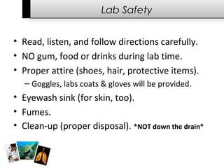 Lab Safety
• Read, listen, and follow directions carefully.
• NO gum, food or drinks during lab time.
• Proper attire (shoes, hair, protective items).
– Goggles, labs coats & gloves will be provided.
• Eyewash sink (for skin, too).
• Fumes.
• Clean-up (proper disposal). *NOT down the drain*
 