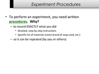 Experiment Procedures
• To perform an experiment, you need written
procedures. Why?
– to record EXACTLY what you did
• Detailed, step-by-step instructions
• Specific list of materials (name brand of soap used, etc.)
– so it can be repeated (by you or others)
 