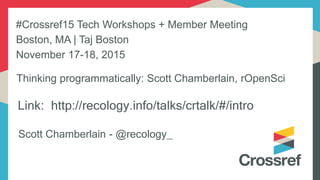 Link: http://recology.info/talks/crtalk/#/intro
Scott Chamberlain - @recology_
Thinking programmatically: Scott Chamberlain, rOpenSci
#Crossref15 Tech Workshops + Member Meeting
Boston, MA | Taj Boston
November 17-18, 2015
 