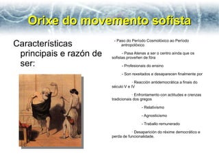 Orixe do movemento sofista Características principais e razón de ser: - Paso do Período Cosmolóxico ao Período antropolóxico - Pasa Atenas a ser o centro aínda que os sofistas proveñen de fóra - Profesionais do ensino - Son rexeitados e desaparecen finalmente por · Reacción antidemocrática a finais do século V e IV · Enfrontamento con actitudes e crenzas tradicionais dos gregos - Relativismo - Agnosticismo - Traballo remunerado · Desaparición do réxime democrático e perda de funcionalidade. 