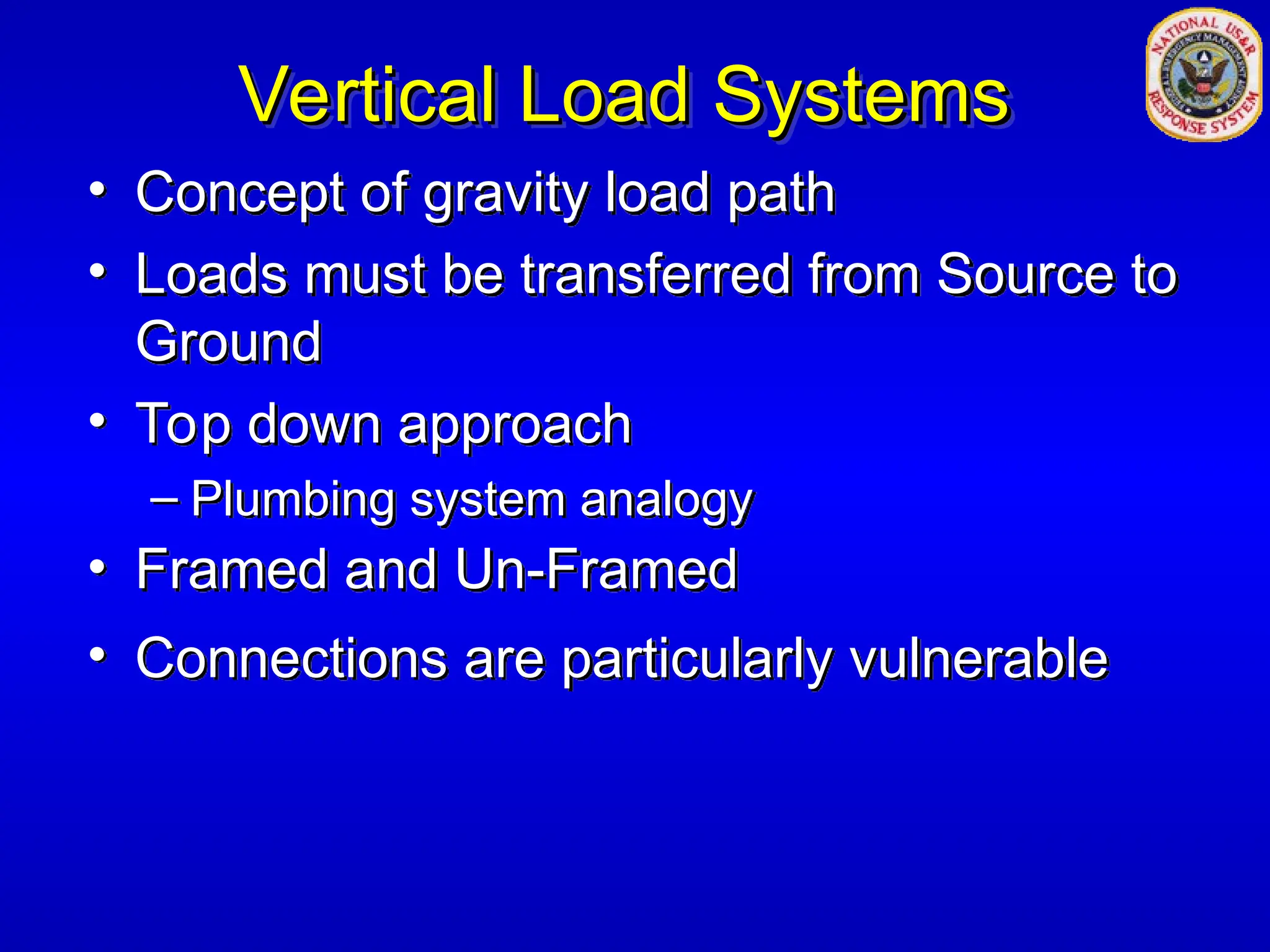 Vertical Load Systems
Vertical Load Systems
• Concept of gravity load path
• Loads must be transferred from Source to
Ground
• Top down approach
– Plumbing system analogy
• Framed and Un-Framed
• Connections are particularly vulnerable
 
