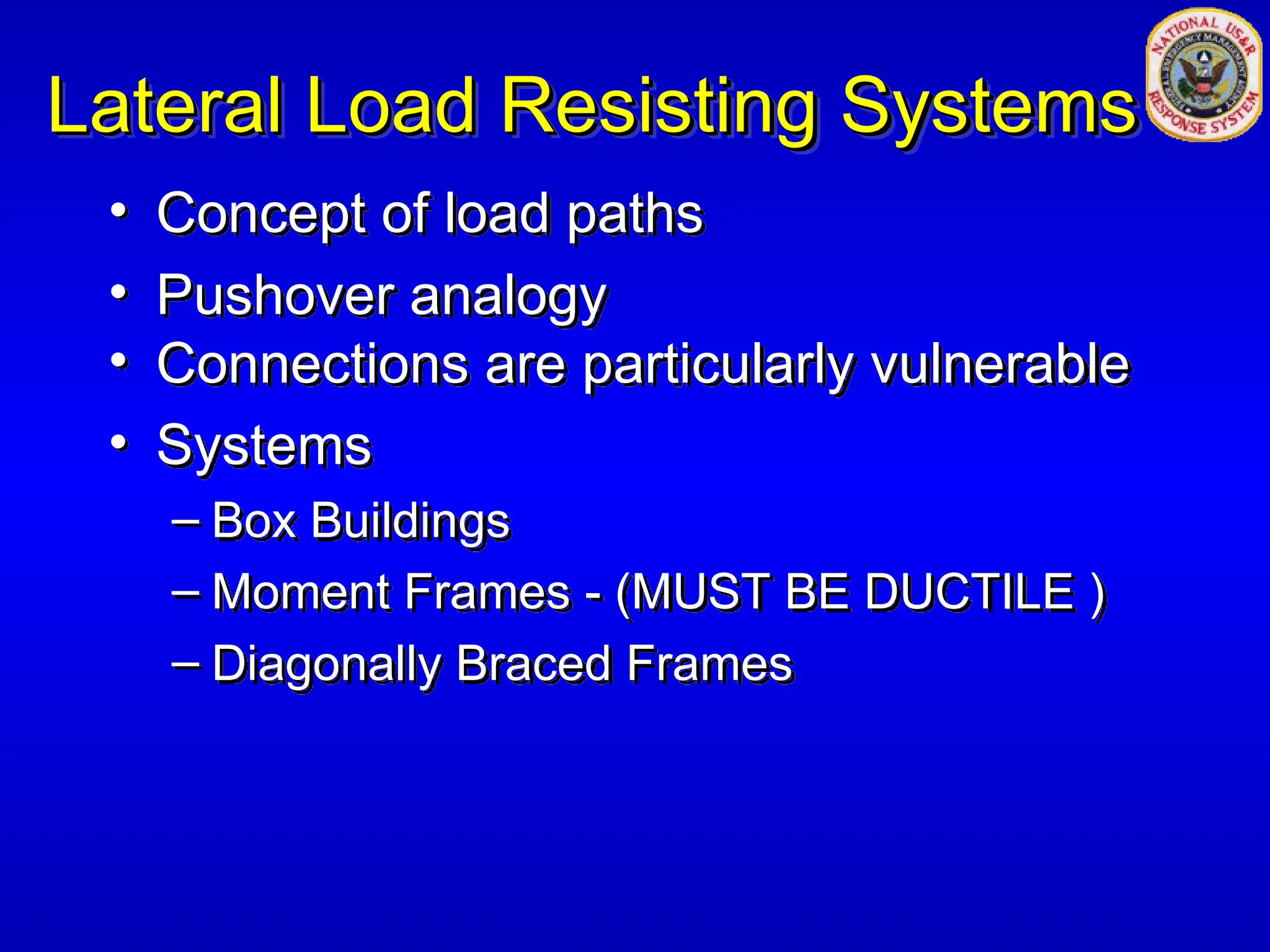 Lateral Load Resisting Systems
Lateral Load Resisting Systems
• Concept of load paths
• Pushover analogy
• Connections are particularly vulnerable
• Systems
– Box Buildings
– Moment Frames - (MUST BE DUCTILE )
– Diagonally Braced Frames
 