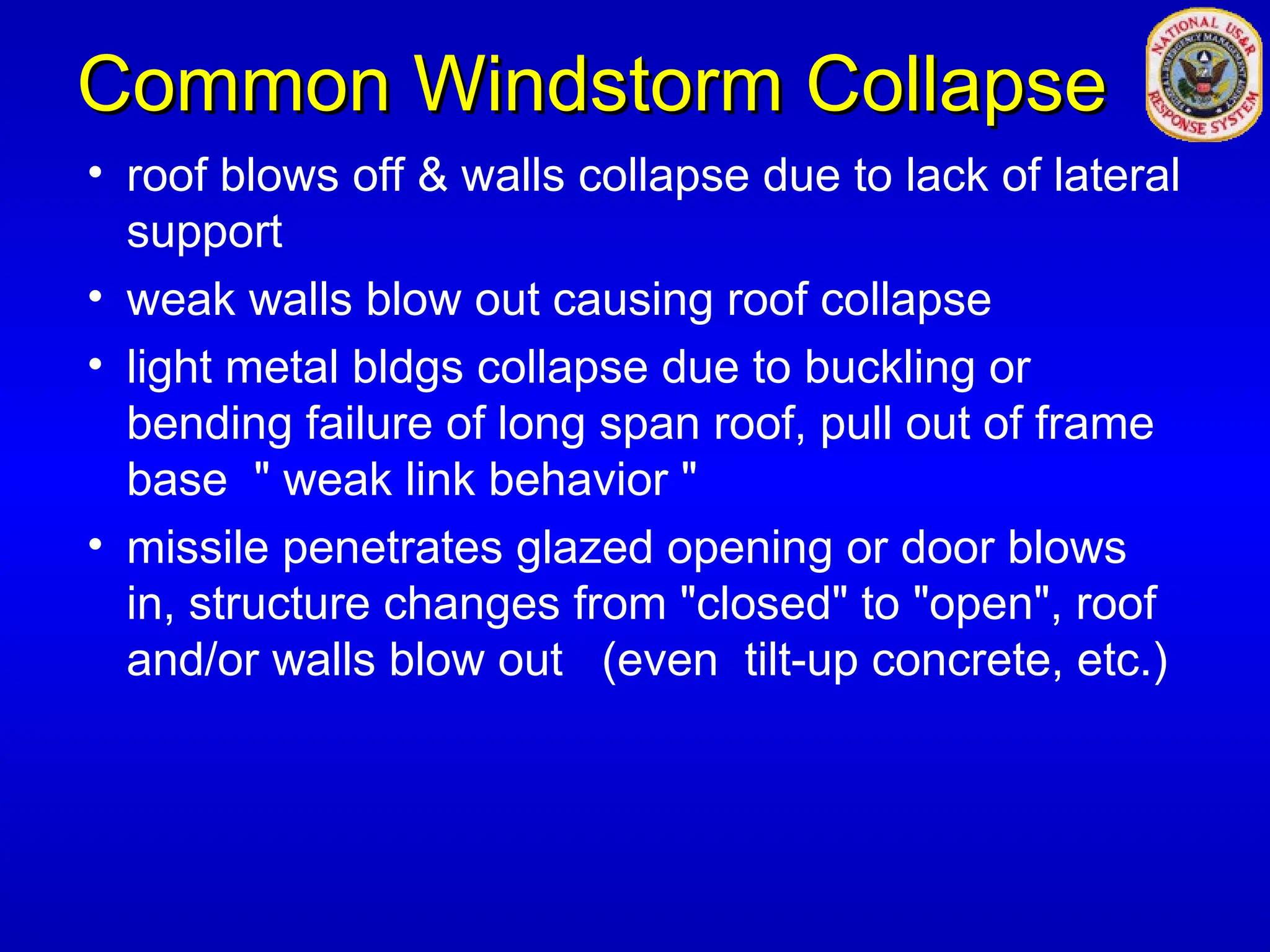 Common Windstorm Collapse
Common Windstorm Collapse
• roof blows off & walls collapse due to lack of lateral
support
• weak walls blow out causing roof collapse
• light metal bldgs collapse due to buckling or
bending failure of long span roof, pull out of frame
base " weak link behavior "
• missile penetrates glazed opening or door blows
in, structure changes from "closed" to "open", roof
and/or walls blow out (even tilt-up concrete, etc.)
 