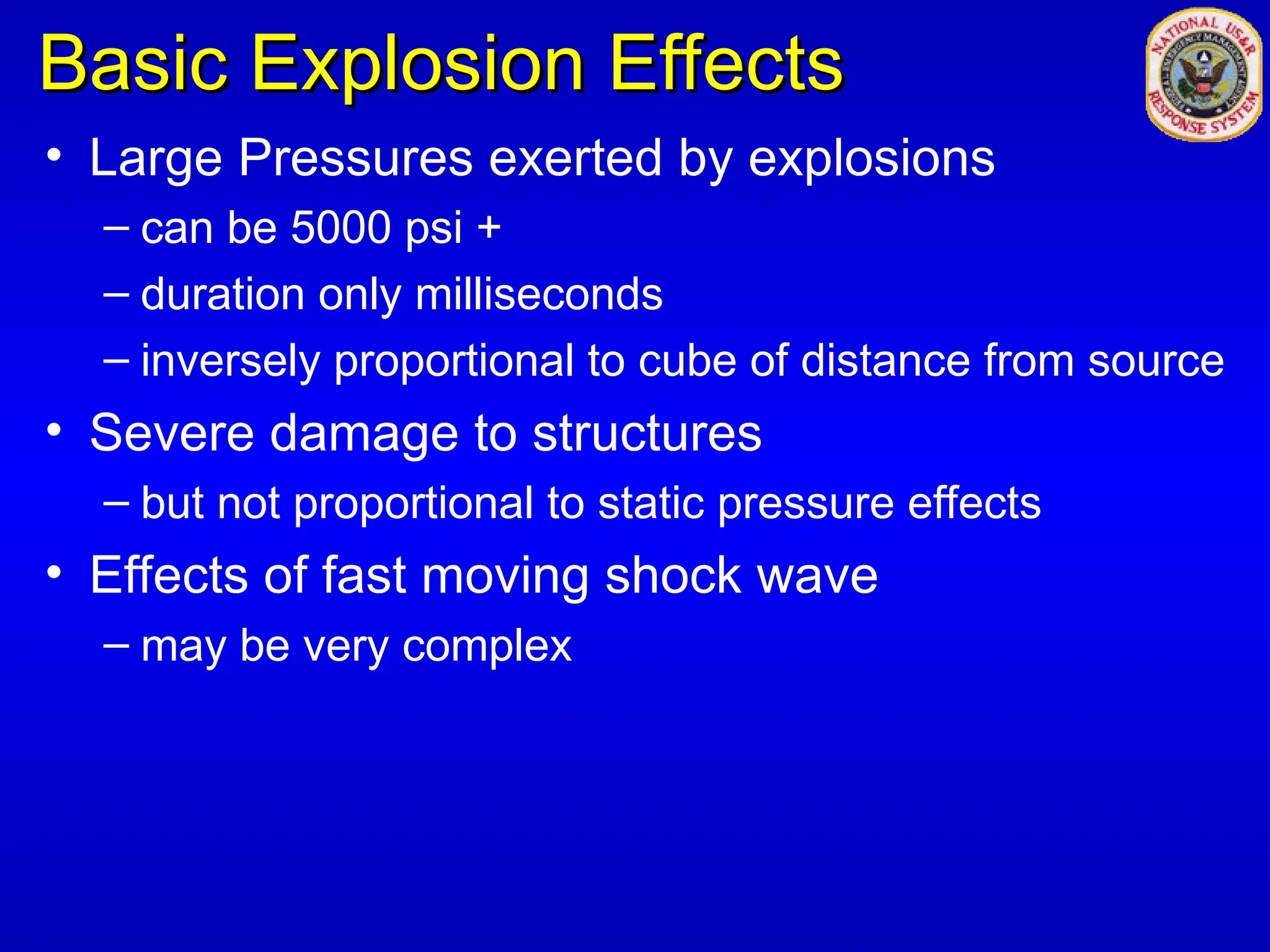 Basic Explosion Effects
Basic Explosion Effects
• Large Pressures exerted by explosions
– can be 5000 psi +
– duration only milliseconds
– inversely proportional to cube of distance from source
• Severe damage to structures
– but not proportional to static pressure effects
• Effects of fast moving shock wave
– may be very complex
 