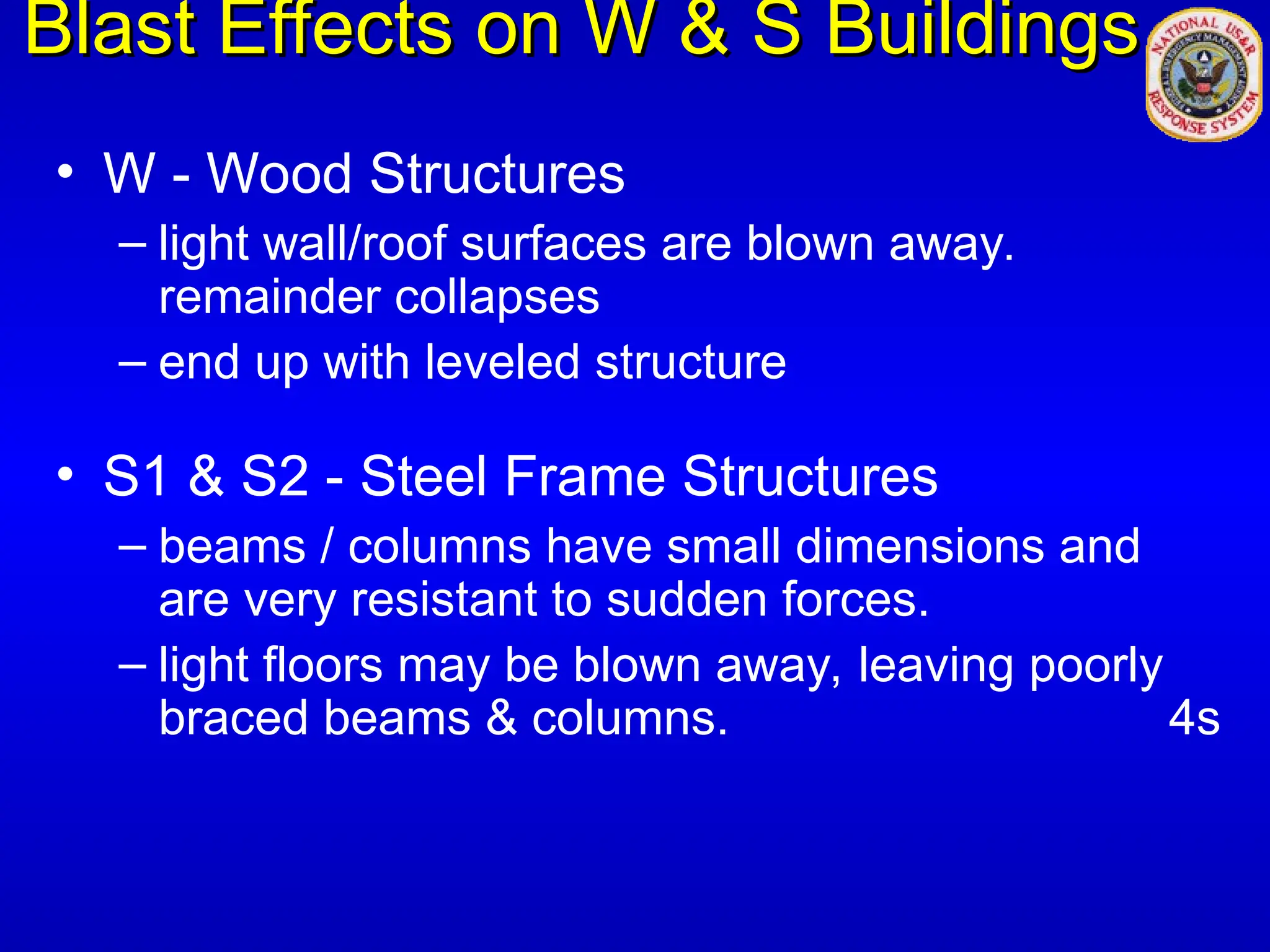 Blast Effects on W & S Buildings
Blast Effects on W & S Buildings
• W - Wood Structures
– light wall/roof surfaces are blown away.
remainder collapses
– end up with leveled structure
• S1 & S2 - Steel Frame Structures
– beams / columns have small dimensions and
are very resistant to sudden forces.
– light floors may be blown away, leaving poorly
braced beams & columns. 4s
 