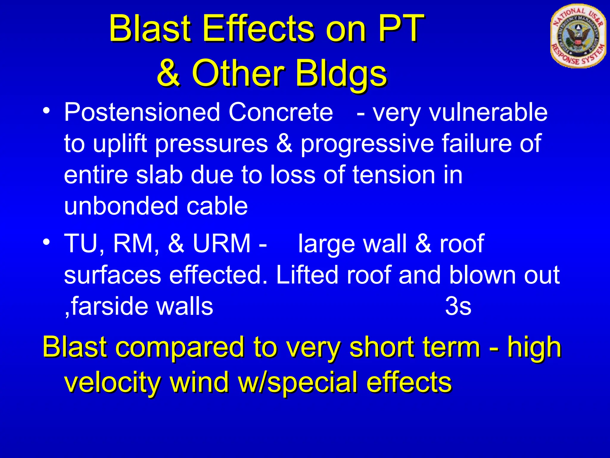 Blast Effects on PT
Blast Effects on PT
& Other Bldgs
& Other Bldgs
• Postensioned Concrete - very vulnerable
to uplift pressures & progressive failure of
entire slab due to loss of tension in
unbonded cable
• TU, RM, & URM - large wall & roof
surfaces effected. Lifted roof and blown out
,farside walls 3s
Blast compared to very short term - high
Blast compared to very short term - high
velocity wind w/special effects
velocity wind w/special effects
 