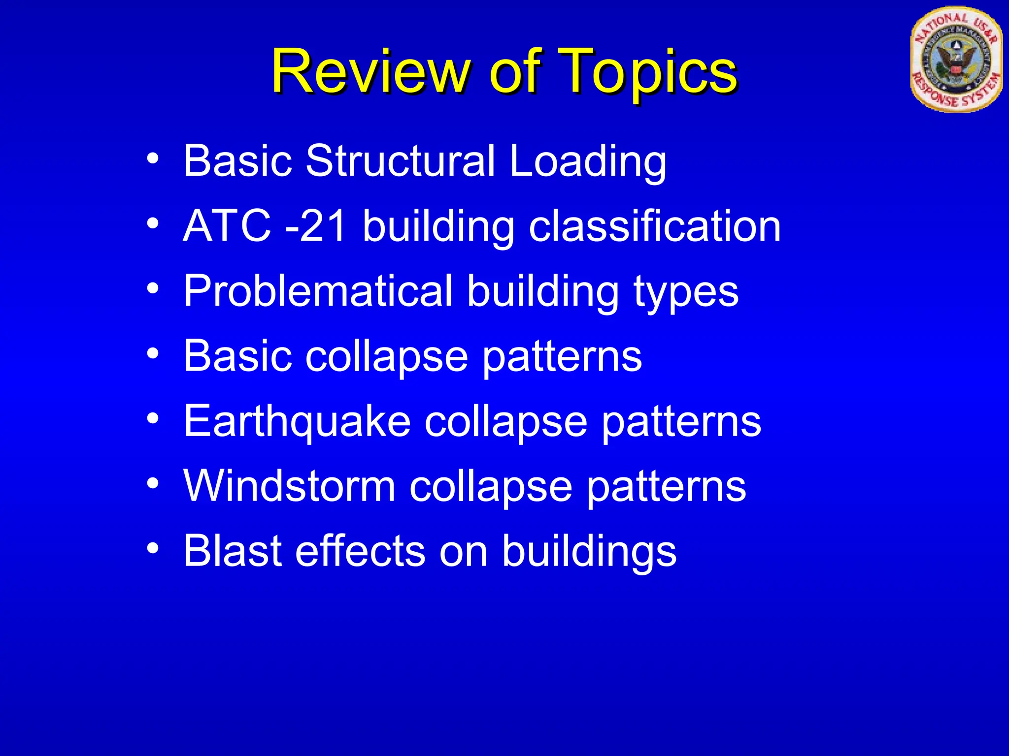 Review of Topics
Review of Topics
• Basic Structural Loading
• ATC -21 building classification
• Problematical building types
• Basic collapse patterns
• Earthquake collapse patterns
• Windstorm collapse patterns
• Blast effects on buildings
 