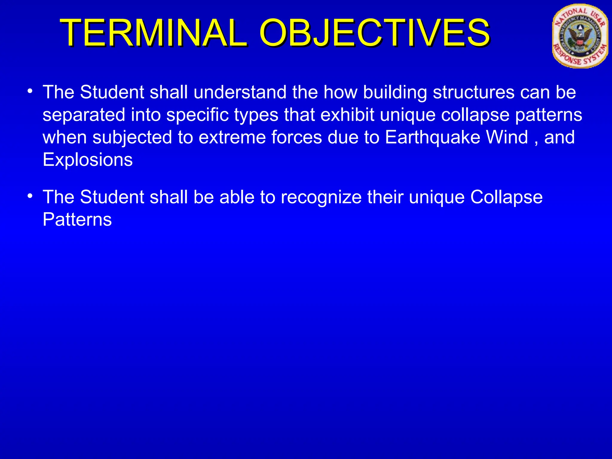 TERMINAL OBJECTIVES
TERMINAL OBJECTIVES
• The Student shall understand the how building structures can be
separated into specific types that exhibit unique collapse patterns
when subjected to extreme forces due to Earthquake Wind , and
Explosions
• The Student shall be able to recognize their unique Collapse
Patterns
 