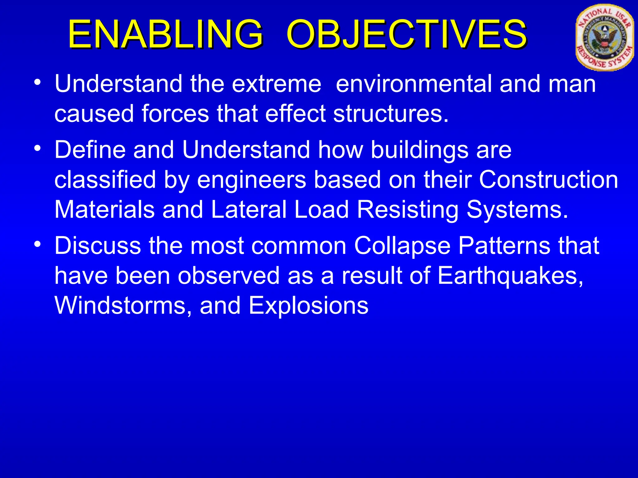 ENABLING OBJECTIVES
ENABLING OBJECTIVES
• Understand the extreme environmental and man
caused forces that effect structures.
• Define and Understand how buildings are
classified by engineers based on their Construction
Materials and Lateral Load Resisting Systems.
• Discuss the most common Collapse Patterns that
have been observed as a result of Earthquakes,
Windstorms, and Explosions
 