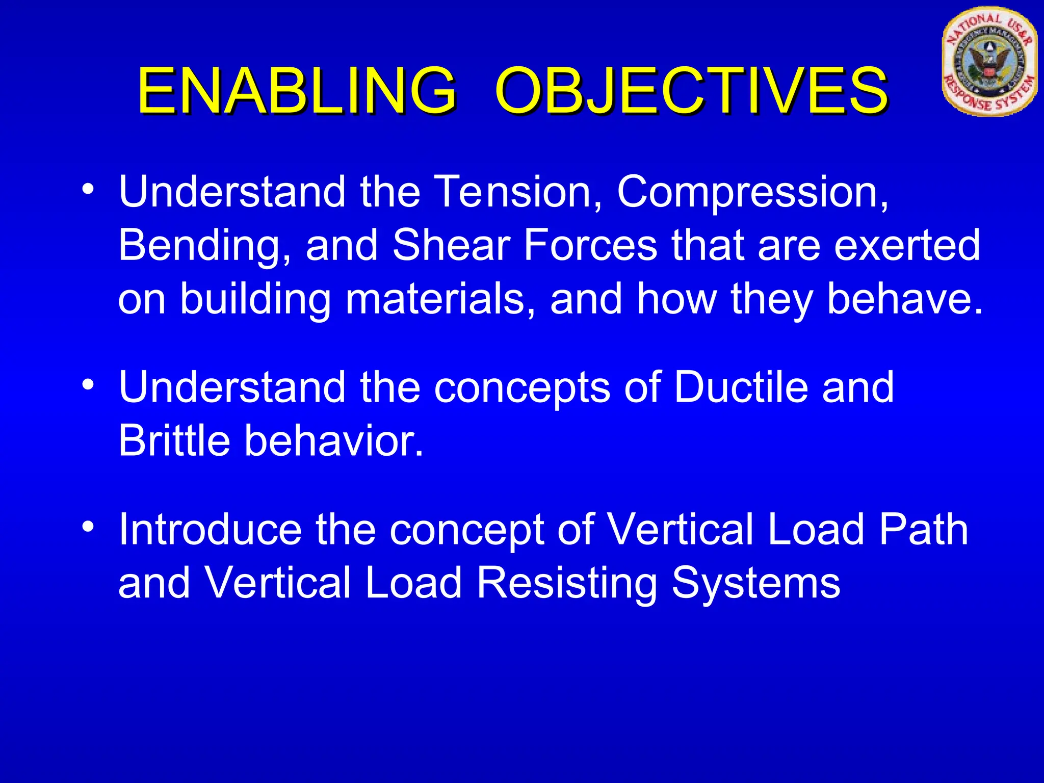 ENABLING OBJECTIVES
ENABLING OBJECTIVES
• Understand the Tension, Compression,
Bending, and Shear Forces that are exerted
on building materials, and how they behave.
• Understand the concepts of Ductile and
Brittle behavior.
• Introduce the concept of Vertical Load Path
and Vertical Load Resisting Systems
 