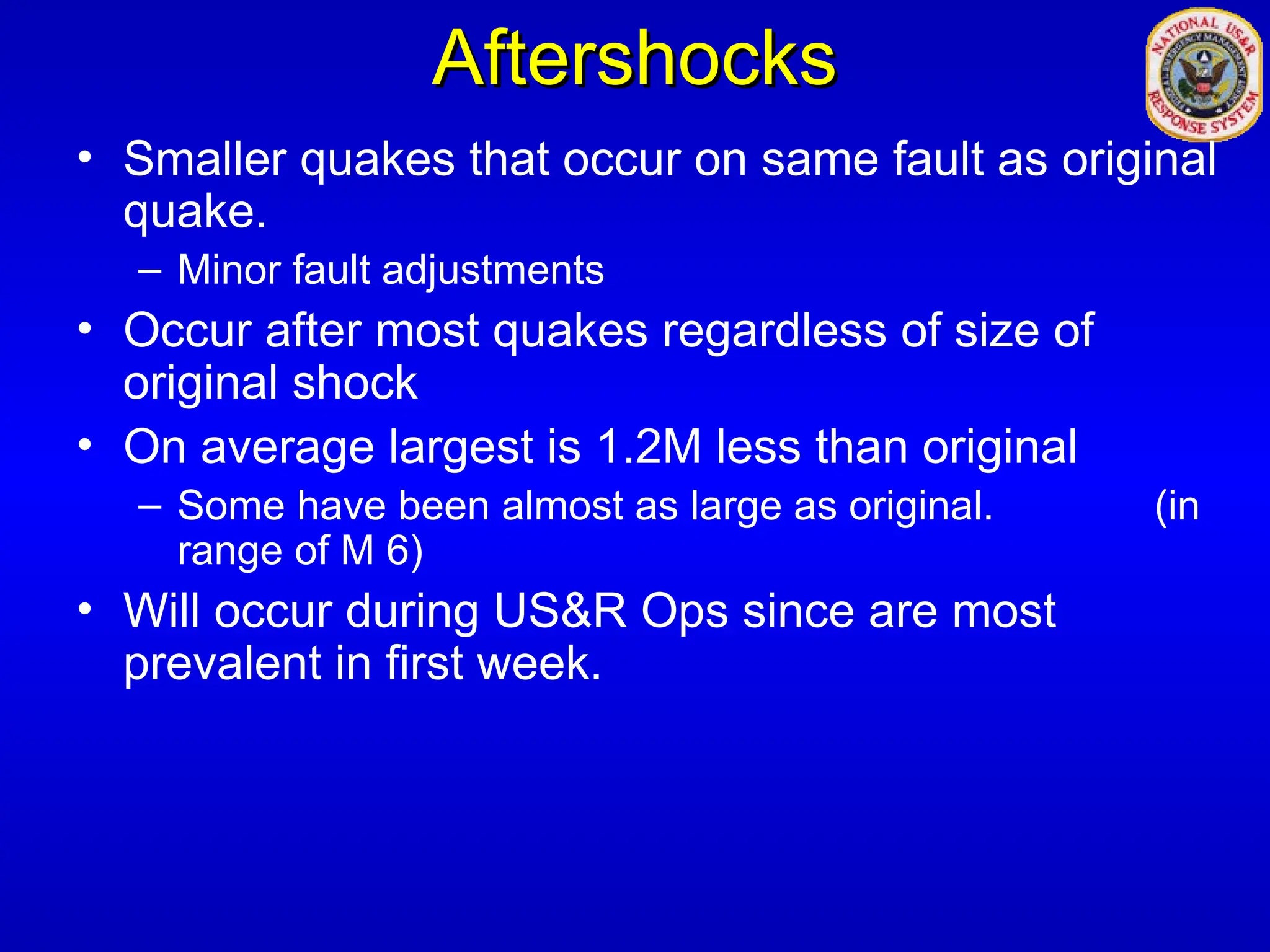 Aftershocks
Aftershocks
• Smaller quakes that occur on same fault as original
quake.
– Minor fault adjustments
• Occur after most quakes regardless of size of
original shock
• On average largest is 1.2M less than original
– Some have been almost as large as original. (in
range of M 6)
• Will occur during US&R Ops since are most
prevalent in first week.
 