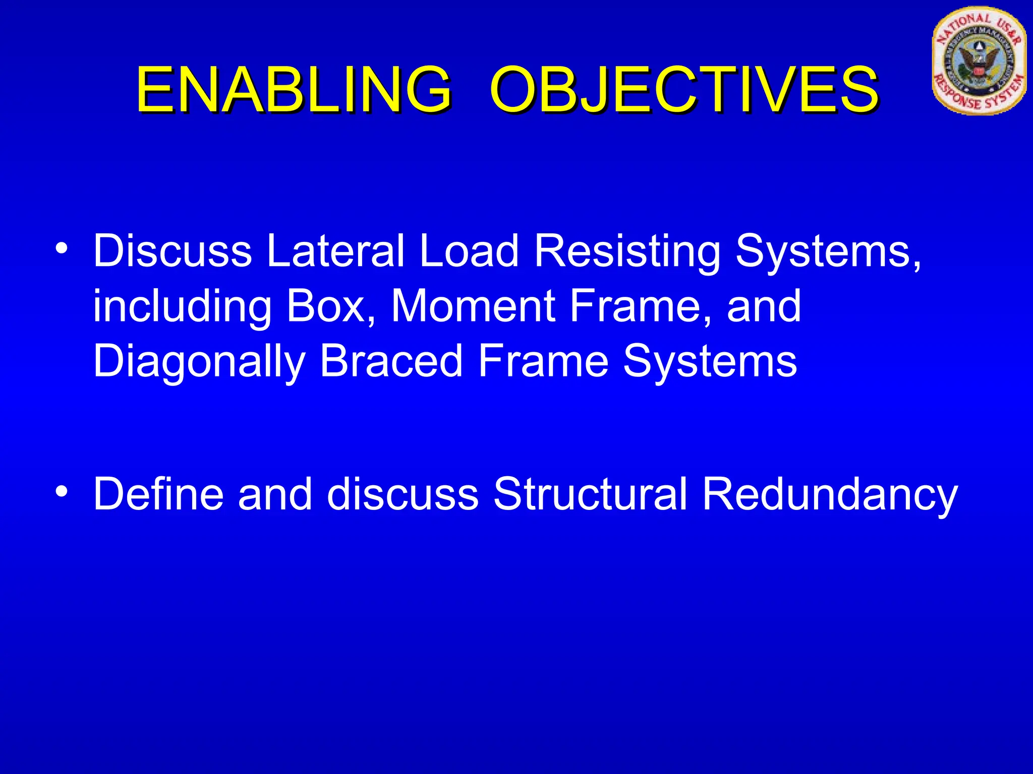 ENABLING OBJECTIVES
ENABLING OBJECTIVES
• Discuss Lateral Load Resisting Systems,
including Box, Moment Frame, and
Diagonally Braced Frame Systems
• Define and discuss Structural Redundancy
 
