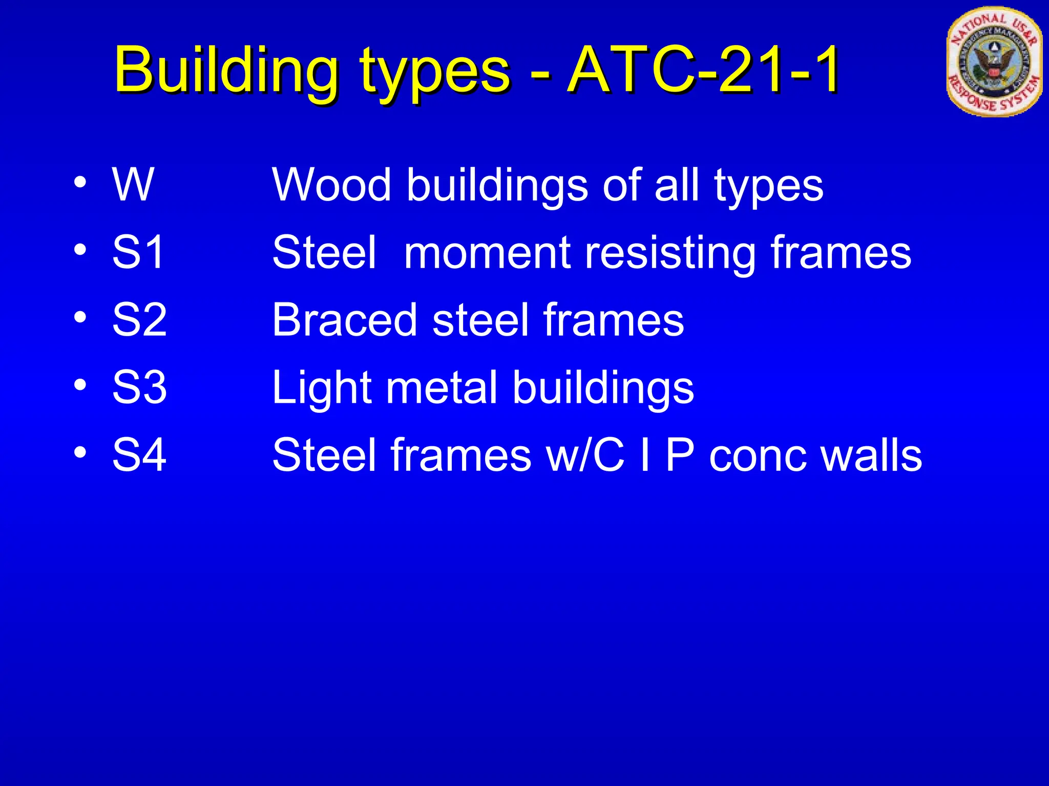 Building types - ATC-21-1
Building types - ATC-21-1
• W Wood buildings of all types
• S1 Steel moment resisting frames
• S2 Braced steel frames
• S3 Light metal buildings
• S4 Steel frames w/C I P conc walls
 