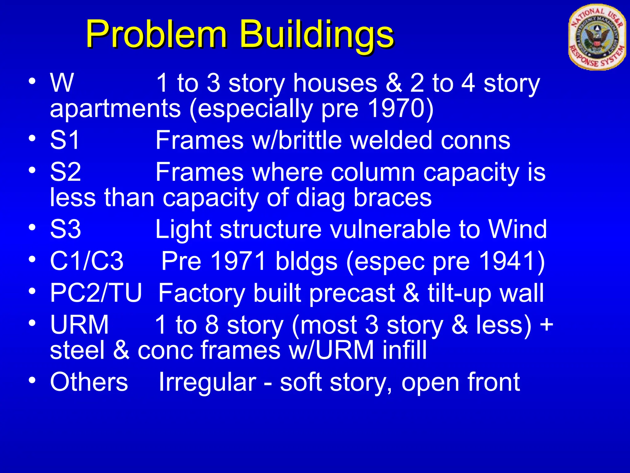 Problem Buildings
Problem Buildings
• W 1 to 3 story houses & 2 to 4 story
apartments (especially pre 1970)
• S1 Frames w/brittle welded conns
• S2 Frames where column capacity is
less than capacity of diag braces
• S3 Light structure vulnerable to Wind
• C1/C3 Pre 1971 bldgs (espec pre 1941)
• PC2/TU Factory built precast & tilt-up wall
• URM 1 to 8 story (most 3 story & less) +
steel & conc frames w/URM infill
• Others Irregular - soft story, open front
 