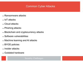 Common Cyber Attacks
l Ransomware attacks
l IoT attacks
l Cloud attacks
l Phishing attacks
l Blockchain and cryptocurrency attacks
l Software vulnerabilities
l Machine learning and AI attacks
l BYOD policies
l Insider attacks
l Outdated hardware
Security Challenges
 