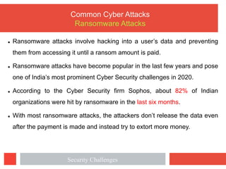 l Ransomware attacks involve hacking into a user’s data and preventing
them from accessing it until a ransom amount is paid.
l Ransomware attacks have become popular in the last few years and pose
one of India’s most prominent Cyber Security challenges in 2020.
l According to the Cyber Security firm Sophos, about 82% of Indian
organizations were hit by ransomware in the last six months.
l With most ransomware attacks, the attackers don’t release the data even
after the payment is made and instead try to extort more money.
Common Cyber Attacks
Ransomware Attacks
Security Challenges
 