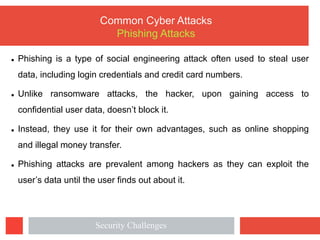 l Phishing is a type of social engineering attack often used to steal user
data, including login credentials and credit card numbers.
l Unlike ransomware attacks, the hacker, upon gaining access to
confidential user data, doesn’t block it.
l Instead, they use it for their own advantages, such as online shopping
and illegal money transfer.
l Phishing attacks are prevalent among hackers as they can exploit the
user’s data until the user finds out about it.
Common Cyber Attacks
Phishing Attacks
Security Challenges
 