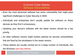 l Even the most advanced software has some vulnerability that might pose
significant challenges to Cyber Security in 2020.
l Individuals and enterprises don’t usually update the software on these
devices as they find it unnecessary.
l Updating your device’s software with the latest version should be a top
priority.
l An older software version might contain patches for security vulnerabilities
that are fixed by the developers in the newer version.
l These attacks are usually carried out on a large number of individuals, like
the Windows zero-day attacks.
Common Cyber Attacks
Software Vulnerabilities
Security Challenges
 