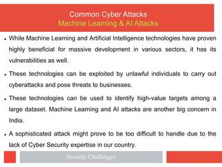 l While Machine Learning and Artificial Intelligence technologies have proven
highly beneficial for massive development in various sectors, it has its
vulnerabilities as well.
l These technologies can be exploited by unlawful individuals to carry out
cyberattacks and pose threats to businesses.
l These technologies can be used to identify high-value targets among a
large dataset. Machine Learning and AI attacks are another big concern in
India.
l A sophisticated attack might prove to be too difficult to handle due to the
lack of Cyber Security expertise in our country.
Common Cyber Attacks
Machine Learning & AI Attacks
Security Challenges
 