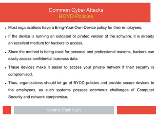 Common Cyber Attacks
BOYD Policies
l Most organizations have a Bring-Your-Own-Device policy for their employees.
l If the device is running an outdated or pirated version of the software, it is already
an excellent medium for hackers to access.
l Since the method is being used for personal and professional reasons, hackers can
easily access confidential business data.
l These devices make it easier to access your private network if their security is
compromised.
l Thus, organizations should let go of BYOD policies and provide secure devices to
the employees, as such systems possess enormous challenges of Computer
Security and network compromise.
Security Challenges
 