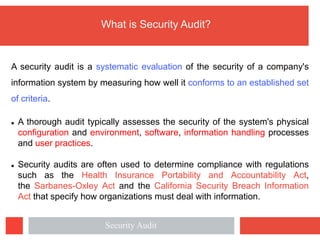 What is Security Audit?
A security audit is a systematic evaluation of the security of a company's
information system by measuring how well it conforms to an established set
of criteria.
l A thorough audit typically assesses the security of the system's physical
configuration and environment, software, information handling processes
and user practices.
l Security audits are often used to determine compliance with regulations
such as the Health Insurance Portability and Accountability Act,
the Sarbanes-Oxley Act and the California Security Breach Information
Act that specify how organizations must deal with information.
Security Audit
 
