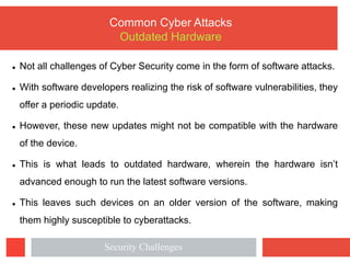 l Not all challenges of Cyber Security come in the form of software attacks.
l With software developers realizing the risk of software vulnerabilities, they
offer a periodic update.
l However, these new updates might not be compatible with the hardware
of the device.
l This is what leads to outdated hardware, wherein the hardware isn’t
advanced enough to run the latest software versions.
l This leaves such devices on an older version of the software, making
them highly susceptible to cyberattacks.
Common Cyber Attacks
Outdated Hardware
Security Challenges
 