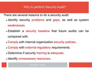 Why to perform Security Audit?
There are several reasons to do a security audit.
l Identify security problems and gaps, as well as system
weaknesses.
l Establish a security baseline that future audits can be
compared with.
l Comply with internal organization security policies.
l Comply with external regulatory requirements.
l Determine if security training is adequate.
l Identify unnecessary resources.
Security Audit
 
