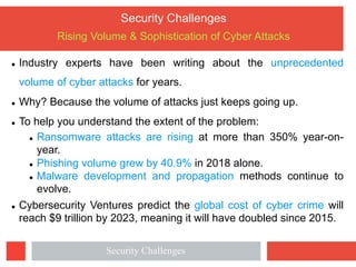 Security Challenges
Rising Volume & Sophistication of Cyber Attacks
l Industry experts have been writing about the unprecedented
volume of cyber attacks for years.
l Why? Because the volume of attacks just keeps going up.
l To help you understand the extent of the problem:
l Ransomware attacks are rising at more than 350% year-on-
year.
l Phishing volume grew by 40.9% in 2018 alone.
l Malware development and propagation methods continue to
evolve.
l Cybersecurity Ventures predict the global cost of cyber crime will
reach $9 trillion by 2023, meaning it will have doubled since 2015.
Security Challenges
 