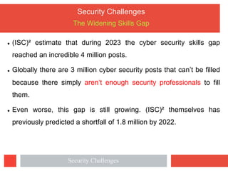 Security Challenges
The Widening Skills Gap
l (ISC)² estimate that during 2023 the cyber security skills gap
reached an incredible 4 million posts.
l Globally there are 3 million cyber security posts that can’t be filled
because there simply aren’t enough security professionals to fill
them.
l Even worse, this gap is still growing. (ISC)² themselves has
previously predicted a shortfall of 1.8 million by 2022.
Security Challenges
 