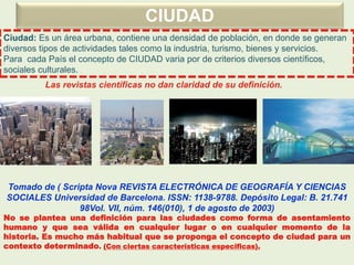 CIUDAD
Ciudad: Es un área urbana, contiene una densidad de población, en donde se generan
diversos tipos de actividades tales como la industria, turismo, bienes y servicios.
Para cada País el concepto de CIUDAD varia por de criterios diversos científicos,
sociales culturales.
Tomado de ( Scripta Nova REVISTA ELECTRÓNICA DE GEOGRAFÍA Y CIENCIAS
SOCIALES Universidad de Barcelona. ISSN: 1138-9788. Depósito Legal: B. 21.741
98Vol. VII, núm. 146(010), 1 de agosto de 2003)
No se plantea una definición para las ciudades como forma de asentamiento
humano y que sea válida en cualquier lugar o en cualquier momento de la
historia. Es mucho más habitual que se proponga el concepto de ciudad para un
contexto determinado. (Con ciertas características especificas).
Las revistas científicas no dan claridad de su definición.
 