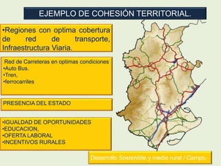 EJEMPLO DE COHESIÓN TERRITORIAL.
•Regiones con optima cobertura
de red de transporte,
Infraestructura Viaria.
Red de Carreteras en optimas condiciones
•Auto Bus.
•Tren,
•ferrocarriles
Desarrollo Sostenible y medio rural / Campo.
PRESENCIA DEL ESTADO
•IGUALDAD DE OPORTUNIDADES
•EDUCACION,
•OFERTA LABORAL
•INCENTIVOS RURALES
 