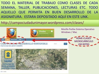 TODO EL MATERIAL DE TRABAJO COMO CLASES DE CADA
SEMANA, TALLER, PUBLICACIONES, LECTURAS ETC. TODO
AQUELLO QUE PERMITA EN BUEN DESARROLLO DE LA
ASIGNATURA. ESTARA DEPOSITADO AQUÍ EN ESTE LINK.
Mozilla firefox Sistema Operativo
Windows / Mac
http://campociudadunimayor.wordpress.com/clases/
HOME-CLASES-
MICROCURRICULO
UM-NOTAS
 