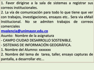 1. Favor dirigirse a la sala de sistemas a registrar sus
correos institucionales.
2. La vía de comunicación para todo lo que tiene que ver
con trabajos, investigaciones, ensayos etc.. Sera via eMail
Institucional. No se admiten trabajos de correos
comerciales
mvalencia@unimayor.edu.co
Asunto: Nombre de la asignatura
- CAMPO CIUDAD DESARROLLO SOSTENIBLE.
- SISTEMAS DE INFORMACIÓN GEOGRÁFICA.
1. Nombre del Alumno: xxxxxxx
2. Nombre del tema de tarea, taller, ensayo capturas de
pantalla, a desarrollar etc...
 
