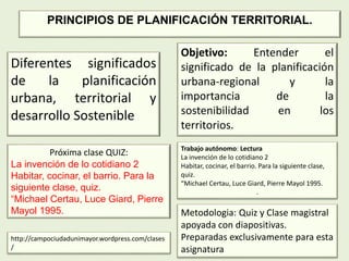 Diferentes significados
de la planificación
urbana, territorial y
desarrollo Sostenible
Objetivo: Entender el
significado de la planificación
urbana-regional y la
importancia de la
sostenibilidad en los
territorios.
http://campociudadunimayor.wordpress.com/clases
/
Trabajo autónomo: Lectura
La invención de lo cotidiano 2
Habitar, cocinar, el barrio. Para la siguiente clase,
quiz.
“Michael Certau, Luce Giard, Pierre Mayol 1995.
.
Metodologia: Quiz y Clase magistral
apoyada con diapositivas.
Preparadas exclusivamente para esta
asignatura
Próxima clase QUIZ:
La invención de lo cotidiano 2
Habitar, cocinar, el barrio. Para la
siguiente clase, quiz.
“Michael Certau, Luce Giard, Pierre
Mayol 1995.
PRINCIPIOS DE PLANIFICACIÓN TERRITORIAL.
 