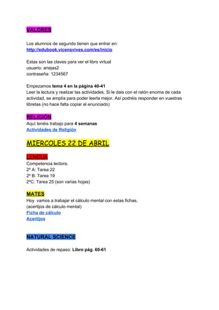 VALORES
Los alumnos de segundo tienen que entrar en:
http://edubook.vicensvives.com/es/inicio
Estas son las claves para ver el libro virtual
usuario: anejas2
contraseña: 1234567
Empezamos ​tema 4 en la página 40-41
Leer la lectura y realizar las actividades. Si le dais con el ratón encima de cada
actividad, se amplía para poder leerla mejor. Así podréis responder en vuestras
libretas (no hace falta copiar el enunciado)
RELIGIÓN
Aquí tenéis trabajo para ​4 semanas
Actividades de Religión
MIERCOLES 22 DE ABRIL 
LENGUA
Competencia lectora.
2º A: Tarea 22
2º B: Tarea 19
2ºC: Tarea 25 (son varias hojas)
MATES
Hoy vamos a trabajar el cálculo mental con estas fichas.
(acertijos de cálculo mental)
Ficha de cálculo
Acertijos
NATURAL SCIENCE
Actividades de repaso:​Libro pág. 60-61
 