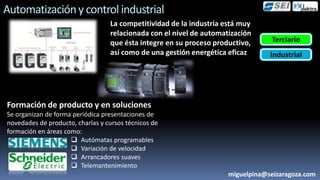 Automatización y control industrial
                                  La competitividad de la industria está muy
                                  relacionada con el nivel de automatización
                                  que ésta integre en su proceso productivo,     Terciario
                                  así como de una gestión energética eficaz      Industrial




Formación de producto y en soluciones
Se organizan de forma periódica presentaciones de
novedades de producto, charlas y cursos técnicos de
formación en áreas como:
                      Autómatas programables
                      Variación de velocidad
                      Arrancadores suaves
                      Telemantenimiento
                                                                     miguelpina@seizaragoza.com
 