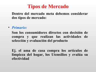 Tipos de Mercado
  Dentro del mercado meta debemos considerar
  dos tipos de mercado:

• Primario:
  Son los consumidores directos con decisión de
  compra y que realizan las actividades de
  selección y evaluación del producto

  Ej. el ama de casa compra los artículos de
  limpieza del hogar, los Utensilios y evalúa su
  efectividad
 