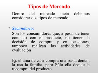 Tipos de Mercado
 Dentro del mercado meta            debemos
 considerar dos tipos de mercado:

• Secundario:
  Son los consumidores que, a pesar de tener
  contacto con el producto, no tienen la
  decisión de compra y en ocasiones,
  tampoco realizan las actividades de
  evaluación

 Ej. el ama de casa compra una pasta dental,
 la usa la familia, pero Sólo ella decide la
 recompra del producto
 