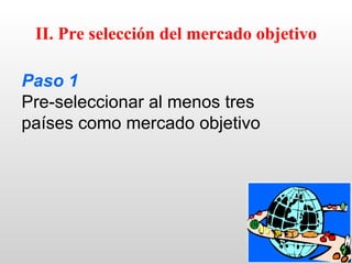 II. Pre selección del mercado objetivo

Paso 1
Pre-seleccionar al menos tres
países como mercado objetivo
 